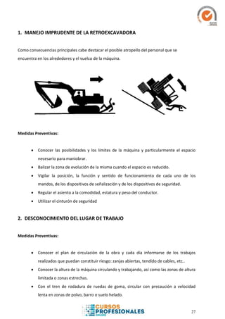 27
1. MANEJO IMPRUDENTE DE LA RETROEXCAVADORA
Como consecuencias principales cabe destacar el posible atropello del personal que se
encuentra en los alrededores y el vuelco de la máquina.
Medidas Preventivas:
 Conocer las posibilidades y los límites de la máquina y particularmente el espacio
necesario para maniobrar.
 Balizar la zona de evolución de la misma cuando el espacio es reducido.
 Vigilar la posición, la función y sentido de funcionamiento de cada uno de los
mandos, de los dispositivos de señalización y de los dispositivos de seguridad.
 Regular el asiento a la comodidad, estatura y peso del conductor.
 Utilizar el cinturón de seguridad
2. DESCONOCIMIENTO DEL LUGAR DE TRABAJO
Medidas Preventivas:
 Conocer el plan de circulación de la obra y cada día informarse de los trabajos
realizados que puedan constituir riesgo: zanjas abiertas, tendido de cables, etc..
 Conocer la altura de la máquina circulando y trabajando, así como las zonas de altura
limitada o zonas estrechas.
 Con el tren de rodadura de ruedas de goma, circular con precaución a velocidad
lenta en zonas de polvo, barro o suelo helado.
 