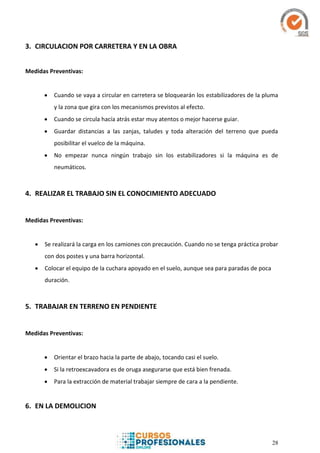 28
3. CIRCULACION POR CARRETERA Y EN LA OBRA
Medidas Preventivas:
 Cuando se vaya a circular en carretera se bloquearán los estabilizadores de la pluma
y la zona que gira con los mecanismos previstos al efecto.
 Cuando se circula hacía atrás estar muy atentos o mejor hacerse guiar.
 Guardar distancias a las zanjas, taludes y toda alteración del terreno que pueda
posibilitar el vuelco de la máquina.
 No empezar nunca ningún trabajo sin los estabilizadores si la máquina es de
neumáticos.
4. REALIZAR EL TRABAJO SIN EL CONOCIMIENTO ADECUADO
Medidas Preventivas:
 Se realizará la carga en los camiones con precaución. Cuando no se tenga práctica probar
con dos postes y una barra horizontal.
 Colocar el equipo de la cuchara apoyado en el suelo, aunque sea para paradas de poca
duración.
5. TRABAJAR EN TERRENO EN PENDIENTE
Medidas Preventivas:
 Orientar el brazo hacia la parte de abajo, tocando casi el suelo.
 Si la retroexcavadora es de oruga asegurarse que está bien frenada.
 Para la extracción de material trabajar siempre de cara a la pendiente.
6. EN LA DEMOLICION
 