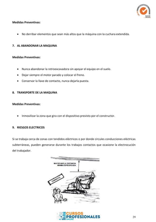 29
Medidas Preventivas:
 No derribar elementos que sean más altos que la máquina con la cuchara extendida.
7. AL ABANDONAR LA MAQUINA
Medidas Preventivas:
 Nunca abandonar la retroexcavadora sin apoyar el equipo en el suelo.
 Dejar siempre el motor parado y colocar el freno.
 Conservar la llave de contacto, nunca dejarla puesta.
8. TRANSPORTE DE LA MAQUINA
Medidas Preventivas:
 Inmovilizar la zona que gira con el dispositivo previsto por el constructor.
9. RIESGOS ELECTRICOS
Si se trabaja cerca de zonas con tendidos eléctricos o por donde circules conducciones eléctricas
subterráneas, pueden generarse durante los trabajos contactos que ocasione la electrocución
del trabajador.
 