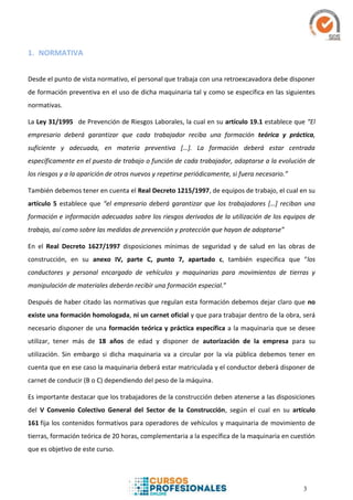 3
1. NORMATIVA
Desde el punto de vista normativo, el personal que trabaja con una retroexcavadora debe disponer
de formación preventiva en el uso de dicha maquinaria tal y como se especifica en las siguientes
normativas.
La Ley 31/1995 de Prevención de Riesgos Laborales, la cual en su artículo 19.1 establece que “El
empresario deberá garantizar que cada trabajador reciba una formación teórica y práctica,
suficiente y adecuada, en materia preventiva […]. La formación deberá estar centrada
específicamente en el puesto de trabajo o función de cada trabajador, adaptarse a la evolución de
los riesgos y a la aparición de otros nuevos y repetirse periódicamente, si fuera necesario.”
También debemos tener en cuenta el Real Decreto 1215/1997, de equipos de trabajo, el cual en su
artículo 5 establece que “el empresario deberá garantizar que los trabajadores […] reciban una
formación e información adecuadas sobre los riesgos derivados de la utilización de los equipos de
trabajo, así como sobre las medidas de prevención y protección que hayan de adoptarse”
En el Real Decreto 1627/1997 disposiciones mínimas de seguridad y de salud en las obras de
construcción, en su anexo IV, parte C, punto 7, apartado c, también especifica que “los
conductores y personal encargado de vehículos y maquinarias para movimientos de tierras y
manipulación de materiales deberán recibir una formación especial.”
Después de haber citado las normativas que regulan esta formación debemos dejar claro que no
existe una formación homologada, ni un carnet oficial y que para trabajar dentro de la obra, será
necesario disponer de una formación teórica y práctica específica a la maquinaria que se desee
utilizar, tener más de 18 años de edad y disponer de autorización de la empresa para su
utilización. Sin embargo si dicha maquinaria va a circular por la vía pública debemos tener en
cuenta que en ese caso la maquinaria deberá estar matriculada y el conductor deberá disponer de
carnet de conducir (B o C) dependiendo del peso de la máquina.
Es importante destacar que los trabajadores de la construcción deben atenerse a las disposiciones
del V Convenio Colectivo General del Sector de la Construcción, según el cual en su artículo
161 fija los contenidos formativos para operadores de vehículos y maquinaria de movimiento de
tierras, formación teórica de 20 horas, complementaria a la específica de la maquinaria en cuestión
que es objetivo de este curso.
 