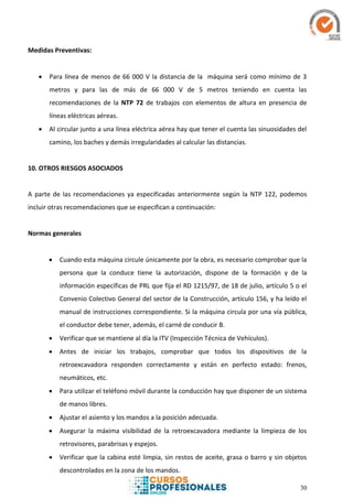 30
Medidas Preventivas:
 Para línea de menos de 66 000 V la distancia de la máquina será como mínimo de 3
metros y para las de más de 66 000 V de 5 metros teniendo en cuenta las
recomendaciones de la NTP 72 de trabajos con elementos de altura en presencia de
líneas eléctricas aéreas.
 Al circular junto a una línea eléctrica aérea hay que tener el cuenta las sinuosidades del
camino, los baches y demás irregularidades al calcular las distancias.
10. OTROS RIESGOS ASOCIADOS
A parte de las recomendaciones ya especificadas anteriormente según la NTP 122, podemos
incluir otras recomendaciones que se especifican a continuación:
Normas generales
 Cuando esta máquina circule únicamente por la obra, es necesario comprobar que la
persona que la conduce tiene la autorización, dispone de la formación y de la
información específicas de PRL que fija el RD 1215/97, de 18 de julio, artículo 5 o el
Convenio Colectivo General del sector de la Construcción, artículo 156, y ha leído el
manual de instrucciones correspondiente. Si la máquina circula por una vía pública,
el conductor debe tener, además, el carné de conducir B.
 Verificar que se mantiene al día la ITV (Inspección Técnica de Vehículos).
 Antes de iniciar los trabajos, comprobar que todos los dispositivos de la
retroexcavadora responden correctamente y están en perfecto estado: frenos,
neumáticos, etc.
 Para utilizar el teléfono móvil durante la conducción hay que disponer de un sistema
de manos libres.
 Ajustar el asiento y los mandos a la posición adecuada.
 Asegurar la máxima visibilidad de la retroexcavadora mediante la limpieza de los
retrovisores, parabrisas y espejos.
 Verificar que la cabina esté limpia, sin restos de aceite, grasa o barro y sin objetos
descontrolados en la zona de los mandos.
 