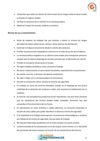 31
 Comprobar que todos los rótulos de información de los riesgos estén en buen estado
y situados en lugares visibles.
 Verificar la existencia de un extintor en la retroexcavadora.
 Mantener limpios los accesos, asideros y escaleras.
Normas de uso y mantenimiento
 Antes de empezar los trabajos hay que localizar y reducir al mínimo los riesgos
derivados de cables subterráneos, aéreos u otros sistemas de distribución.
 Controlar la máquina únicamente desde el asiento del conductor.
 Prohibir la presencia de trabajadores o terceros en el radio de acción de la máquina.
 La retroexcavadora cargadora no se utilizará como medio para transportar personas,
excepto que la máquina disponga de asientos previstos por el fabricante con este fin.
 Prohibir el transporte de personas en la pala.
 No ingerir bebidas alcohólicas antes y durante el trabajo.
 No tomar medicamentos sin prescripción facultativa, especialmente tranquilizantes.
 No realizar carreras, ni bromas a los demás conductores.
 No subir ni bajar con la retroexcavadora en movimiento.
 Durante la conducción utilizar siempre el cinturón de seguridad.
 En trabajos en zonas de servicios afectados, cuando no se disponga de una buena
visibilidad de la ubicación del conducto o cable, será necesaria la colaboración de un
señalista.
 Al reiniciar una actividad tras producirse lluvias importantes, hay que tener presente
que las condiciones del terreno pueden haber cambiado. Asimismo, hay que
comprobar el funcionamiento de los frenos.
 En operaciones en zonas próximas a cables eléctricos, es necesario comprobar la
tensión de estos cables para poder identificar la distancia mínima de seguridad.
 Si la visibilidad en el trabajo disminuye por circunstancias meteorológicas o similares
por debajo de los límites de seguridad, hay que dejar de trabajar.
 No está permitido bajar pendientes con el motor parado o en punto muerto.
 La tierra extraída de las excavaciones se ha de acopiar como mínimo a 2 m del borde
de coronación del talud y siempre en función de las características del terreno.
 