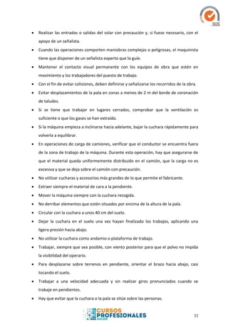32
 Realizar las entradas o salidas del solar con precaución y, si fuese necesario, con el
apoyo de un señalista.
 Cuando las operaciones comporten maniobras complejas o peligrosas, el maquinista
tiene que disponer de un señalista experto que lo guíe.
 Mantener el contacto visual permanente con los equipos de obra que estén en
movimiento y los trabajadores del puesto de trabajo.
 Con el fin de evitar colisiones, deben definirse y señalizarse los recorridos de la obra.
 Evitar desplazamientos de la pala en zonas a menos de 2 m del borde de coronación
de taludes.
 Si se tiene que trabajar en lugares cerrados, comprobar que la ventilación es
suficiente o que los gases se han extraído.
 Si la máquina empieza a inclinarse hacia adelante, bajar la cuchara rápidamente para
volverla a equilibrar.
 En operaciones de carga de camiones, verificar que el conductor se encuentra fuera
de la zona de trabajo de la máquina. Durante esta operación, hay que asegurarse de
que el material queda uniformemente distribuido en el camión, que la carga no es
excesiva y que se deja sobre el camión con precaución.
 No utilizar cucharas y accesorios más grandes de lo que permite el fabricante.
 Extraer siempre el material de cara a la pendiente.
 Mover la máquina siempre con la cuchara recogida.
 No derribar elementos que estén situados por encima de la altura de la pala.
 Circular con la cuchara a unos 40 cm del suelo.
 Dejar la cuchara en el suelo una vez hayan finalizado los trabajos, aplicando una
ligera presión hacia abajo.
 No utilizar la cuchara como andamio o plataforma de trabajo.
 Trabajar, siempre que sea posible, con viento posterior para que el polvo no impida
la visibilidad del operario.
 Para desplazarse sobre terrenos en pendiente, orientar el brazo hacia abajo, casi
tocando el suelo.
 Trabajar a una velocidad adecuada y sin realizar giros pronunciados cuando se
trabaje en pendientes.
 Hay que evitar que la cuchara o la pala se sitúe sobre las personas.
 