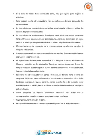 33
 Si la zona de trabajo tiene demasiado polvo, hay que regarla para mejorar la
visibilidad.
 Para trabajar con la retroexcavadora, hay que colocar, en terreno compacto, los
estabilizadores.
 En operaciones de mantenimiento, no utilizar ropa holgada, ni joyas, y utilizar los
equipos de protección adecuados.
 En operaciones de mantenimiento, la máquina ha de estar estacionada en terreno
llano, el freno de estacionamiento conectado, la palanca de transmisión en punto
neutral, el motor parado y el interruptor de la batería en posición de desconexión.
 Efectuar las tareas de reparación de la retroexcavadora con el motor parado y la
máquina estacionada.
 Los residuos generados como consecuencia de una avería o de su resolución hay que
segregarlos en contenedores.
 En operaciones de transporte, comprobar si la longitud, la tara y el sistema de
bloqueo y sujeción son los adecuados. Asimismo, hay que asegurarse de que las
rampas de acceso pueden soportar el peso de la retroexcavadora y, una vez situada,
hay que retirar la llave del contacto.
 Estacionar la retroexcavadora en zonas adecuadas, de terreno llano y firme, sin
riesgos de desplomes, desprendimientos o inundaciones (como mínimo a 2 m de los
bordes de coronación). Hay que poner los frenos, sacar las llaves del contacto, cerrar
el interruptor de la batería, cerrar la cabina, el compartimento del motor y apoyar la
pala en el suelo.
 Deben adoptarse las medidas preventivas adecuadas para evitar que la
retroexcavadora cargadora caiga en las excavaciones o en el agua.
 Regar para evitar la emisión de polvo.
 Está prohibido abandonar la retroexcavadora cargadora con el motor en marcha.
 