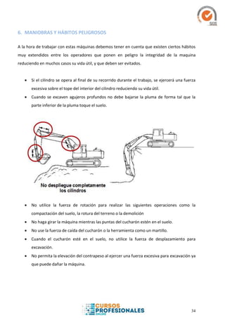 34
6. MANIOBRAS Y HÁBITOS PELIGROSOS
A la hora de trabajar con estas máquinas debemos tener en cuenta que existen ciertos hábitos
muy extendidos entre los operadores que ponen en peligro la integridad de la maquina
reduciendo en muchos casos su vida útil, y que deben ser evitados.
 Si el cilindro se opera al final de su recorrido durante el trabajo, se ejercerá una fuerza
excesiva sobre el tope del interior del cilindro reduciendo su vida útil.
 Cuando se excaven agujeros profundos no debe bajarse la pluma de forma tal que la
parte inferior de la pluma toque el suelo.
 No utilice la fuerza de rotación para realizar las siguientes operaciones como la
compactación del suelo, la rotura del terreno o la demolición
 No haga girar la máquina mientras las puntas del cucharón estén en el suelo.
 No use la fuerza de caída del cucharón o la herramienta como un martillo.
 Cuando el cucharón esté en el suelo, no utilice la fuerza de desplazamiento para
excavación.
 No permita la elevación del contrapeso al ejercer una fuerza excesiva para excavación ya
que puede dañar la máquina.
 