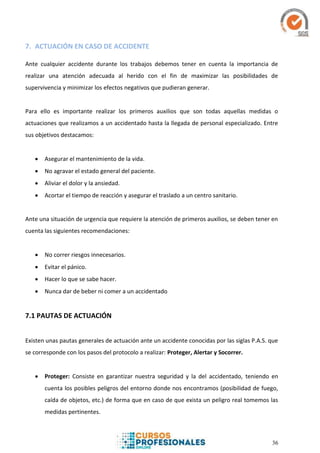 36
7. ACTUACIÓN EN CASO DE ACCIDENTE
Ante cualquier accidente durante los trabajos debemos tener en cuenta la importancia de
realizar una atención adecuada al herido con el fin de maximizar las posibilidades de
supervivencia y minimizar los efectos negativos que pudieran generar.
Para ello es importante realizar los primeros auxilios que son todas aquellas medidas o
actuaciones que realizamos a un accidentado hasta la llegada de personal especializado. Entre
sus objetivos destacamos:
 Asegurar el mantenimiento de la vida.
 No agravar el estado general del paciente.
 Aliviar el dolor y la ansiedad.
 Acortar el tiempo de reacción y asegurar el traslado a un centro sanitario.
Ante una situación de urgencia que requiere la atención de primeros auxilios, se deben tener en
cuenta las siguientes recomendaciones:
 No correr riesgos innecesarios.
 Evitar el pánico.
 Hacer lo que se sabe hacer.
 Nunca dar de beber ni comer a un accidentado
7.1 PAUTAS DE ACTUACIÓN
Existen unas pautas generales de actuación ante un accidente conocidas por las siglas P.A.S. que
se corresponde con los pasos del protocolo a realizar: Proteger, Alertar y Socorrer.
 Proteger: Consiste en garantizar nuestra seguridad y la del accidentado, teniendo en
cuenta los posibles peligros del entorno donde nos encontramos (posibilidad de fuego,
caída de objetos, etc.) de forma que en caso de que exista un peligro real tomemos las
medidas pertinentes.
 