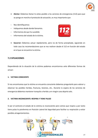 37
 Alertar: Debemos llamar lo antes posible a los servicios de emergencias (112) para que
se ponga en marcha el protocolo de actuación, es muy importante que:
- Nos identifiquemos
- Indiquemos desde donde llamamos.
- Informemos de que ha sucedido
- Informemos del estado de la víctima.
 Socorrer: Debemos actuar rápidamente, pero no de forma precipitada, siguiendo en
todo caso las recomendaciones que se nos realicen desde el 112 en función del estado
en el que se encuentre la víctima.
7.2 SITUACIONES
Dependiendo de la situación de la víctima podemos encontrarnos ante diferentes formas de
actuar:
1. VICTIMA CONSCIENTE
Si nos encontramos que la víctima se encuentra consciente debemos preguntarle para valorar y
observar las posibles heridas, fracturas, lesiones, etc.. Durante la espera de los servicios de
emergencia debemos mantener tranquilo a herido y en ningún caso dejarlo solo.
2. VICTIMA INCONSCIENTE: RESPIRA Y TIENE PULSO
Si por el contrario el estado de la víctima es inconsciente pero vemos que respira y por tanto
tiene pulso lo pondremos en Posición Lateral de Seguridad para facilitar su respiración y evitar
posibles atragantamientos.
 