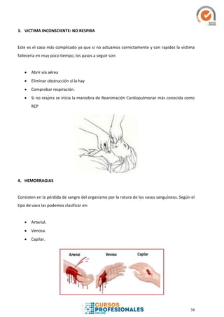 38
3. VICTIMA INCONSCIENTE: NO RESPIRA
Este es el caso más complicado ya que si no actuamos correctamente y con rapidez la víctima
fallecería en muy poco tiempo, los pasos a seguir son:
 Abrir vía aérea
 Eliminar obstrucción si la hay
 Comprobar respiración.
 Si no respira se inicia la maniobra de Reanimación Cardiopulmonar más conocida como
RCP
4. HEMORRAGIAS
Consisten en la pérdida de sangre del organismo por la rotura de los vasos sanguíneos. Según el
tipo de vaso las podemos clasificar en:
 Arterial.
 Venosa.
 Capilar.
 