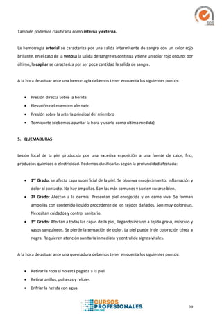 39
También podemos clasificarla como interna y externa.
La hemorragia arterial se caracteriza por una salida intermitente de sangre con un color rojo
brillante, en el caso de la venosa la salida de sangre es continua y tiene un color rojo oscuro, por
último, la capilar se caracteriza por ser poca cantidad la salida de sangre.
A la hora de actuar ante una hemorragia debemos tener en cuenta los siguientes puntos:
 Presión directa sobre la herida
 Elevación del miembro afectado
 Presión sobre la arteria principal del miembro
 Torniquete (debemos apuntar la hora y usarlo como última medida)
5. QUEMADURAS
Lesión local de la piel producida por una excesiva exposición a una fuente de calor, frío,
productos químicos o electricidad. Podemos clasificarlas según la profundidad afectada:
 1er Grado: se afecta capa superficial de la piel. Se observa enrojecimiento, inflamación y
dolor al contacto. No hay ampollas. Son las más comunes y suelen curarse bien.
 2º Grado: Afectan a la dermis. Presentan piel enrojecida y en carne viva. Se forman
ampollas con contenido líquido procedente de los tejidos dañados. Son muy dolorosas.
Necesitan cuidados y control sanitario.
 3er Grado: Afectan a todas las capas de la piel, llegando incluso a tejido graso, músculo y
vasos sanguíneos. Se pierde la sensación de dolor. La piel puede ir de coloración cérea a
negra. Requieren atención sanitaria inmediata y control de signos vitales.
A la hora de actuar ante una quemadura debemos tener en cuenta los siguientes puntos:
 Retirar la ropa si no está pegada a la piel.
 Retirar anillos, pulseras y relojes
 Enfriar la herida con agua.
 