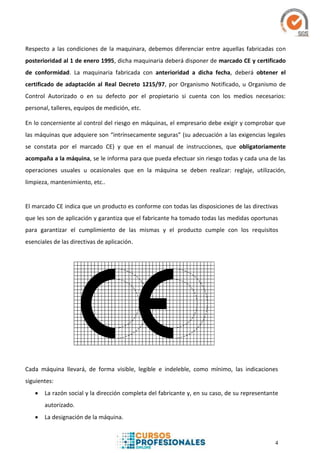 4
Respecto a las condiciones de la maquinara, debemos diferenciar entre aquellas fabricadas con
posterioridad al 1 de enero 1995, dicha maquinaria deberá disponer de marcado CE y certificado
de conformidad. La maquinaria fabricada con anterioridad a dicha fecha, deberá obtener el
certificado de adaptación al Real Decreto 1215/97, por Organismo Notificado, u Organismo de
Control Autorizado o en su defecto por el propietario si cuenta con los medios necesarios:
personal, talleres, equipos de medición, etc.
En lo concerniente al control del riesgo en máquinas, el empresario debe exigir y comprobar que
las máquinas que adquiere son “intrínsecamente seguras” (su adecuación a las exigencias legales
se constata por el marcado CE) y que en el manual de instrucciones, que obligatoriamente
acompaña a la máquina, se le informa para que pueda efectuar sin riesgo todas y cada una de las
operaciones usuales u ocasionales que en la máquina se deben realizar: reglaje, utilización,
limpieza, mantenimiento, etc..
El marcado CE indica que un producto es conforme con todas las disposiciones de las directivas
que les son de aplicación y garantiza que el fabricante ha tomado todas las medidas oportunas
para garantizar el cumplimiento de las mismas y el producto cumple con los requisitos
esenciales de las directivas de aplicación.
Cada máquina llevará, de forma visible, legible e indeleble, como mínimo, las indicaciones
siguientes:
 La razón social y la dirección completa del fabricante y, en su caso, de su representante
autorizado.
 La designación de la máquina.
 