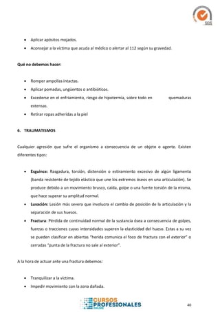 40
 Aplicar apósitos mojados.
 Aconsejar a la víctima que acuda al médico o alertar al 112 según su gravedad.
Qué no debemos hacer:
 Romper ampollas intactas.
 Aplicar pomadas, ungüentos o antibióticos.
 Excederse en el enfriamiento, riesgo de hipotermia, sobre todo en quemaduras
extensas.
 Retirar ropas adheridas a la piel
6. TRAUMATISMOS
Cualquier agresión que sufre el organismo a consecuencia de un objeto o agente. Existen
diferentes tipos:
 Esguince: Rasgadura, torsión, distensión o estiramiento excesivo de algún ligamento
(banda resistente de tejido elástico que une los extremos óseos en una articulación). Se
produce debido a un movimiento brusco, caída, golpe o una fuerte torsión de la misma,
que hace superar su amplitud normal.
 Luxación: Lesión más severa que involucra el cambio de posición de la articulación y la
separación de sus huesos.
 Fractura: Pérdida de continuidad normal de la sustancia ósea a consecuencia de golpes,
fuerzas o tracciones cuyas intensidades superen la elasticidad del hueso. Estas a su vez
se pueden clasificar en abiertas “herida comunica el foco de fractura con el exterior” o
cerradas “punta de la fractura no sale al exterior”.
A la hora de actuar ante una fractura debemos:
 Tranquilizar a la víctima.
 Impedir movimiento con la zona dañada.
 