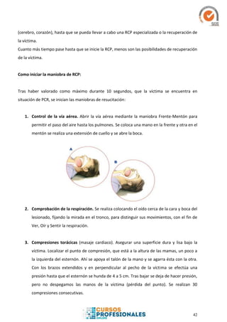 42
(cerebro, corazón), hasta que se pueda llevar a cabo una RCP especializada o la recuperación de
la víctima.
Cuanto más tiempo pase hasta que se inicie la RCP, menos son las posibilidades de recuperación
de la víctima.
Como iniciar la maniobra de RCP:
Tras haber valorado como máximo durante 10 segundos, que la víctima se encuentra en
situación de PCR, se inician las maniobras de resucitación:
1. Control de la vía aérea. Abrir la vía aérea mediante la maniobra Frente-Mentón para
permitir el paso del aire hasta los pulmones. Se coloca una mano en la frente y otra en el
mentón se realiza una extensión de cuello y se abre la boca.
2. Comprobación de la respiración. Se realiza colocando el oído cerca de la cara y boca del
lesionado, fijando la mirada en el tronco, para distinguir sus movimientos, con el fin de
Ver, Oír y Sentir la respiración.
3. Compresiones torácicas (masaje cardiaco). Asegurar una superficie dura y lisa bajo la
víctima. Localizar el punto de compresión, que está a la altura de las mamas, un poco a
la izquierda del esternón. Ahí se apoya el talón de la mano y se agarra ésta con la otra.
Con los brazos extendidos y en perpendicular al pecho de la víctima se efectúa una
presión hasta que el esternón se hunda de 4 a 5 cm. Tras bajar se deja de hacer presión,
pero no despegamos las manos de la víctima (pérdida del punto). Se realizan 30
compresiones consecutivas.
 