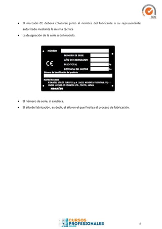 5
 El marcado CE deberá colocarse junto al nombre del fabricante o su representante
autorizado mediante la misma técnica
 La designación de la serie o del modelo.
 El número de serie, si existiera.
 El año de fabricación, es decir, el año en el que finaliza el proceso de fabricación.
 