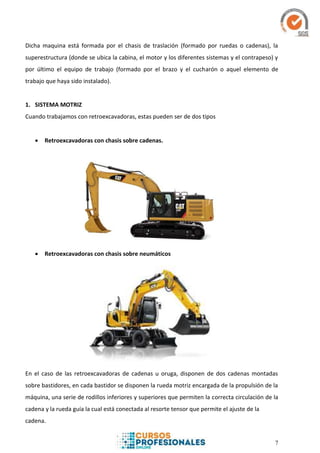 7
Dicha maquina está formada por el chasis de traslación (formado por ruedas o cadenas), la
superestructura (donde se ubica la cabina, el motor y los diferentes sistemas y el contrapeso) y
por último el equipo de trabajo (formado por el brazo y el cucharón o aquel elemento de
trabajo que haya sido instalado).
1. SISTEMA MOTRIZ
Cuando trabajamos con retroexcavadoras, estas pueden ser de dos tipos
 Retroexcavadoras con chasis sobre cadenas.
 Retroexcavadoras con chasis sobre neumáticos
En el caso de las retroexcavadoras de cadenas u oruga, disponen de dos cadenas montadas
sobre bastidores, en cada bastidor se disponen la rueda motriz encargada de la propulsión de la
máquina, una serie de rodillos inferiores y superiores que permiten la correcta circulación de la
cadena y la rueda guía la cual está conectada al resorte tensor que permite el ajuste de la
cadena.
 