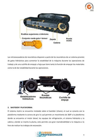 8
Las retroexcavadoras de neumáticos disponen a parte de los neumáticos de un sistema provisto
de gatos hidráulicos para aumentar la estabilidad de la máquina durante las operaciones de
trabajo y de una cuchilla de empuje u hoja que tiene tanto la función de empujar los materiales
como la de dar estabilidad durante las operaciones.
2. BASTIDOR Y PLATAFORMA
El sistema motriz se encuentra instalado sobre el bastidor (chasis), el cual se conecta con la
plataforma mediante la corona de giro la cual permite un movimiento de 360º a la plataforma
donde se encuentra el motor diesel, los equipos de refrigeración, el sistema hidráulico y la
cabina y donde se inserta la pluma, esto permite una gran maniobrabilidad a la máquina a la
hora de realizar los trabajos de excavación.
 