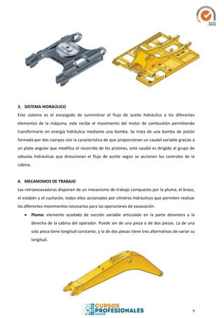 9
3. SISTEMA HIDRAÚLICO
Este sistema es el encargado de suministrar el flujo de aceite hidráulico a los diferentes
elementos de la máquina, este recibe el movimiento del motor de combustión permitiendo
transformarlo en energía hidráulica mediante una bomba. Se trata de una bomba de pistón
formada por dos cuerpos con la característica de que proporcionan un caudal variable gracias a
un plato angular que modifica el recorrido de los pistones, este caudal es dirigido al grupo de
válvulas hidráulicas que direccionan el flujo de aceite según se accionen los controles de la
cabina.
4. MECANISMOS DE TRABAJO
Las retroexcavadoras disponen de un mecanismo de trabajo compuesto por la pluma, el brazo,
el eslabón y el cucharón, todos ellos accionados por cilindros hidráulicos que permiten realizar
los diferentes movimientos necesarios para las operaciones de excavación.
 Pluma: elemento acodado de sección variable articulado en la parte delantera a la
derecha de la cabina del operador. Puede ser de una pieza o de dos piezas. La de una
sola pieza tiene longitud constante, y la de dos piezas tiene tres alternativas de variar su
longitud.
 