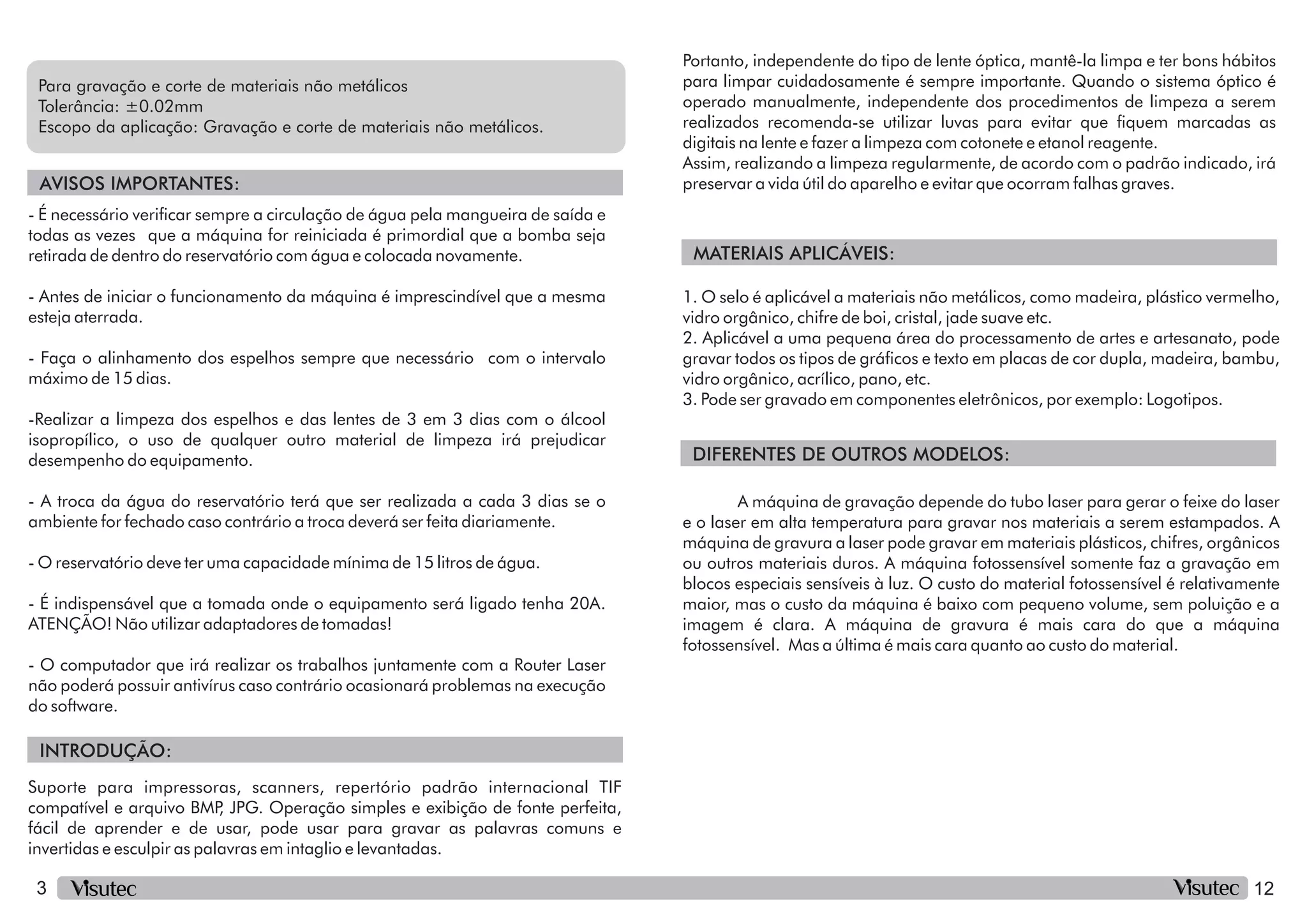 3
INTRODUÇÃO:
AVISOS IMPORTANTES:
Tolerância: ±0.02mm
Escopo da aplicação: Gravação e corte de materiais não metálicos.
Para gravação e corte de materiais não metálicos
Suporte para impressoras, scanners, repertório padrão internacional TIF
compatível e arquivo BMP
, JPG. Operação simples e exibição de fonte perfeita,
fácil de aprender e de usar, pode usar para gravar as palavras comuns e
invertidas e esculpir as palavras em intaglio e levantadas.
12
Portanto, independente do tipo de lente óptica, mantê-la limpa e ter bons hábitos
para limpar cuidadosamente é sempre importante. Quando o sistema óptico é
operado manualmente, independente dos procedimentos de limpeza a serem
realizados recomenda-se utilizar luvas para evitar que quem marcadas as
digitais na lente e fazer a limpeza com cotonete e etanol reagente.
Assim, realizando a limpeza regularmente, de acordo com o padrão indicado, irá
preservar a vida útil do aparelho e evitar que ocorram falhas graves.
-Realizar a limpeza dos espelhos e das lentes de 3 em 3 dias com o álcool
isopropílico, o uso de qualquer outro material de limpeza irá prejudicar
desempenho do equipamento.
- Antes de iniciar o funcionamento da máquina é imprescindível que a mesma
esteja aterrada.
- A troca da água do reservatório terá que ser realizada a cada 3 dias se o
ambiente for fechado caso contrário a troca deverá ser feita diariamente.
- O reservatório deve ter uma capacidade mínima de 15 litros de água.
- É necessário vericar sempre a circulação de água pela mangueira de saída e
todas as vezes que a máquina for reiniciada é primordial que a bomba seja
retirada de dentro do reservatório com água e colocada novamente.
- Faça o alinhamento dos espelhos sempre que necessário com o intervalo
máximo de 15 dias.
- É indispensável que a tomada onde o equipamento será ligado tenha 20A.
ATENÇÃO! Não utilizar adaptadores de tomadas!
- O computador que irá realizar os trabalhos juntamente com a Router Laser
não poderá possuir antivírus caso contrário ocasionará problemas na execução
do software.
MATERIAIS APLICÁVEIS:
DIFERENTES DE OUTROS MODELOS:
1. O selo é aplicável a materiais não metálicos, como madeira, plástico vermelho,
vidro orgânico, chifre de boi, cristal, jade suave etc.
2. Aplicável a uma pequena área do processamento de artes e artesanato, pode
gravar todos os tipos de grácos e texto em placas de cor dupla, madeira, bambu,
vidro orgânico, acrílico, pano, etc.
3. Pode ser gravado em componentes eletrônicos, por exemplo: Logotipos.
A máquina de gravação depende do tubo laser para gerar o feixe do laser
e o laser em alta temperatura para gravar nos materiais a serem estampados. A
máquina de gravura a laser pode gravar em materiais plásticos, chifres, orgânicos
ou outros materiais duros. A máquina fotossensível somente faz a gravação em
blocos especiais sensíveis à luz. O custo do material fotossensível é relativamente
maior, mas o custo da máquina é baixo com pequeno volume, sem poluição e a
imagem é clara. A máquina de gravura é mais cara do que a máquina
fotossensível. Mas a última é mais cara quanto ao custo do material.
 