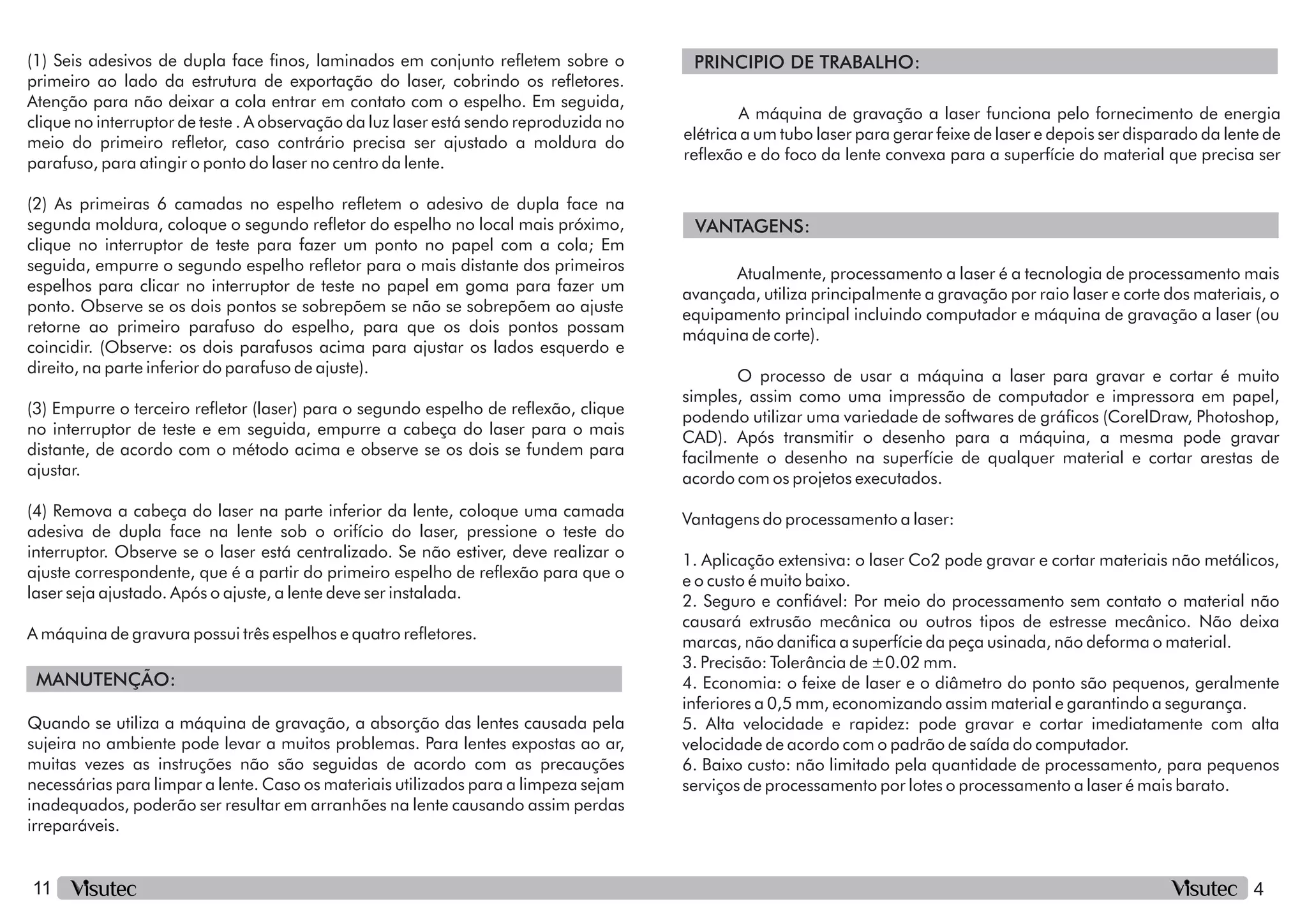 4
11
MANUTENÇÃO:
(2) As primeiras 6 camadas no espelho reetem o adesivo de dupla face na
segunda moldura, coloque o segundo reetor do espelho no local mais próximo,
clique no interruptor de teste para fazer um ponto no papel com a cola; Em
seguida, empurre o segundo espelho reetor para o mais distante dos primeiros
espelhos para clicar no interruptor de teste no papel em goma para fazer um
ponto. Observe se os dois pontos se sobrepõem se não se sobrepõem ao ajuste
retorne ao primeiro parafuso do espelho, para que os dois pontos possam
coincidir. (Observe: os dois parafusos acima para ajustar os lados esquerdo e
direito, na parte inferior do parafuso de ajuste).
(4) Remova a cabeça do laser na parte inferior da lente, coloque uma camada
adesiva de dupla face na lente sob o orifício do laser, pressione o teste do
interruptor. Observe se o laser está centralizado. Se não estiver, deve realizar o
ajuste correspondente, que é a partir do primeiro espelho de reexão para que o
laser seja ajustado. Após o ajuste, a lente deve ser instalada.
(1) Seis adesivos de dupla face nos, laminados em conjunto reetem sobre o
primeiro ao lado da estrutura de exportação do laser, cobrindo os reetores.
Atenção para não deixar a cola entrar em contato com o espelho. Em seguida,
clique no interruptor de teste . A observação da luz laser está sendo reproduzida no
meio do primeiro reetor, caso contrário precisa ser ajustado a moldura do
parafuso, para atingir o ponto do laser no centro da lente.
(3) Empurre o terceiro reetor (laser) para o segundo espelho de reexão, clique
no interruptor de teste e em seguida, empurre a cabeça do laser para o mais
distante, de acordo com o método acima e observe se os dois se fundem para
ajustar.
A máquina de gravura possui três espelhos e quatro reetores.
Quando se utiliza a máquina de gravação, a absorção das lentes causada pela
sujeira no ambiente pode levar a muitos problemas. Para lentes expostas ao ar,
muitas vezes as instruções não são seguidas de acordo com as precauções
necessárias para limpar a lente. Caso os materiais utilizados para a limpeza sejam
inadequados, poderão ser resultar em arranhões na lente causando assim perdas
irreparáveis.
PRINCIPIO DE TRABALHO:
VANTAGENS:
A máquina de gravação a laser funciona pelo fornecimento de energia
elétrica a um tubo laser para gerar feixe de laser e depois ser disparado da lente de
reexão e do foco da lente convexa para a superfície do material que precisa ser
Atualmente, processamento a laser é a tecnologia de processamento mais
avançada, utiliza principalmente a gravação por raio laser e corte dos materiais, o
equipamento principal incluindo computador e máquina de gravação a laser (ou
máquina de corte).
Vantagens do processamento a laser:
O processo de usar a máquina a laser para gravar e cortar é muito
simples, assim como uma impressão de computador e impressora em papel,
podendo utilizar uma variedade de softwares de grácos (CorelDraw, Photoshop,
CAD). Após transmitir o desenho para a máquina, a mesma pode gravar
facilmente o desenho na superfície de qualquer material e cortar arestas de
acordo com os projetos executados.
2. Seguro e conável: Por meio do processamento sem contato o material não
causará extrusão mecânica ou outros tipos de estresse mecânico. Não deixa
marcas, não danica a superfície da peça usinada, não deforma o material.
1. Aplicação extensiva: o laser Co2 pode gravar e cortar materiais não metálicos,
e o custo é muito baixo.
6. Baixo custo: não limitado pela quantidade de processamento, para pequenos
serviços de processamento por lotes o processamento a laser é mais barato.
3. Precisão: Tolerância de ±0.02 mm.
4. Economia: o feixe de laser e o diâmetro do ponto são pequenos, geralmente
inferiores a 0,5 mm, economizando assim material e garantindo a segurança.
5. Alta velocidade e rapidez: pode gravar e cortar imediatamente com alta
velocidade de acordo com o padrão de saída do computador.
 