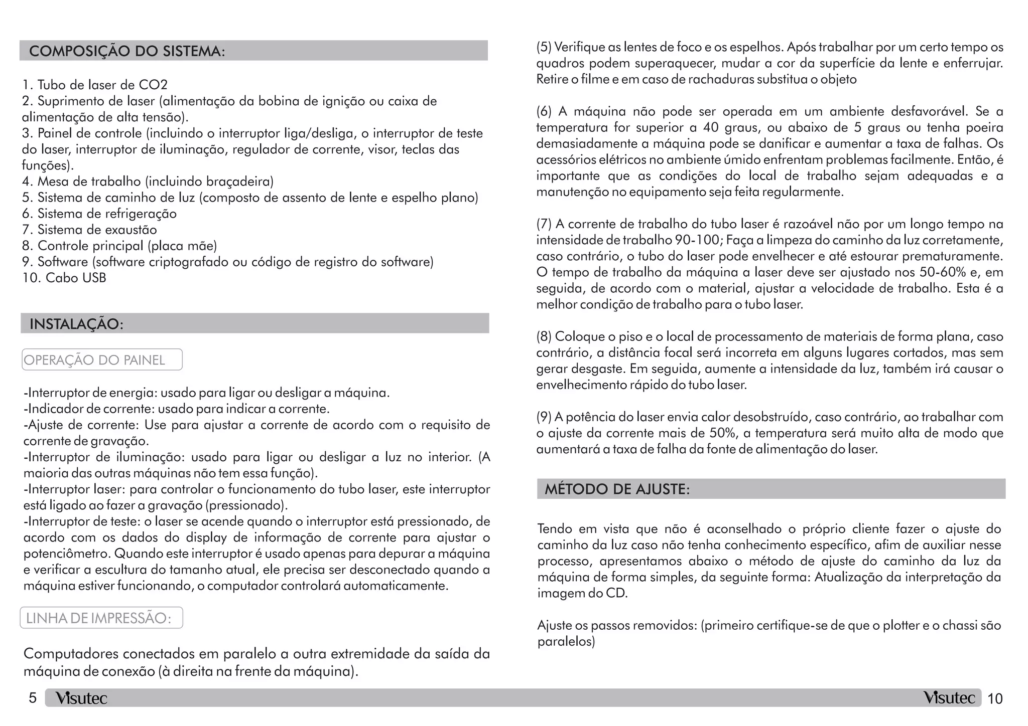 5
INSTALAÇÃO:
COMPOSIÇÃO DO SISTEMA:
5. Sistema de caminho de luz (composto de assento de lente e espelho plano)
1. Tubo de laser de CO2
2. Suprimento de laser (alimentação da bobina de ignição ou caixa de
alimentação de alta tensão).
3. Painel de controle (incluindo o interruptor liga/desliga, o interruptor de teste
do laser, interruptor de iluminação, regulador de corrente, visor, teclas das
funções).
4. Mesa de trabalho (incluindo braçadeira)
10. Cabo USB
6. Sistema de refrigeração
7. Sistema de exaustão
8. Controle principal (placa mãe)
9. Software (software criptografado ou código de registro do software)
-Interruptor de iluminação: usado para ligar ou desligar a luz no interior. (A
maioria das outras máquinas não tem essa função).
OPERAÇÃO DO PAINEL
-Interruptor de energia: usado para ligar ou desligar a máquina.
-Interruptor laser: para controlar o funcionamento do tubo laser, este interruptor
está ligado ao fazer a gravação (pressionado).
LINHA DE IMPRESSÃO:
Computadores conectados em paralelo a outra extremidade da saída da
máquina de conexão (à direita na frente da máquina).
-Interruptor de teste: o laser se acende quando o interruptor está pressionado, de
acordo com os dados do display de informação de corrente para ajustar o
potenciômetro. Quando este interruptor é usado apenas para depurar a máquina
e vericar a escultura do tamanho atual, ele precisa ser desconectado quando a
máquina estiver funcionando, o computador controlará automaticamente.
-Indicador de corrente: usado para indicar a corrente.
-Ajuste de corrente: Use para ajustar a corrente de acordo com o requisito de
corrente de gravação.
10
MÉTODO DE AJUSTE:
(5) Verique as lentes de foco e os espelhos. Após trabalhar por um certo tempo os
quadros podem superaquecer, mudar a cor da superfície da lente e enferrujar.
Retire o lme e em caso de rachaduras substitua o objeto
(7) A corrente de trabalho do tubo laser é razoável não por um longo tempo na
intensidade de trabalho 90-100; Faça a limpeza do caminho da luz corretamente,
caso contrário, o tubo do laser pode envelhecer e até estourar prematuramente.
O tempo de trabalho da máquina a laser deve ser ajustado nos 50-60% e, em
seguida, de acordo com o material, ajustar a velocidade de trabalho. Esta é a
melhor condição de trabalho para o tubo laser.
(6) A máquina não pode ser operada em um ambiente desfavorável. Se a
temperatura for superior a 40 graus, ou abaixo de 5 graus ou tenha poeira
demasiadamente a máquina pode se danicar e aumentar a taxa de falhas. Os
acessórios elétricos no ambiente úmido enfrentam problemas facilmente. Então, é
importante que as condições do local de trabalho sejam adequadas e a
manutenção no equipamento seja feita regularmente.
(8) Coloque o piso e o local de processamento de materiais de forma plana, caso
contrário, a distância focal será incorreta em alguns lugares cortados, mas sem
gerar desgaste. Em seguida, aumente a intensidade da luz, também irá causar o
envelhecimento rápido do tubo laser.
(9) A potência do laser envia calor desobstruído, caso contrário, ao trabalhar com
o ajuste da corrente mais de 50%, a temperatura será muito alta de modo que
aumentará a taxa de falha da fonte de alimentação do laser.
Tendo em vista que não é aconselhado o próprio cliente fazer o ajuste do
caminho da luz caso não tenha conhecimento especíco, am de auxiliar nesse
processo, apresentamos abaixo o método de ajuste do caminho da luz da
máquina de forma simples, da seguinte forma: Atualização da interpretação da
imagem do CD.
Ajuste os passos removidos: (primeiro certique-se de que o plotter e o chassi são
paralelos)
 
