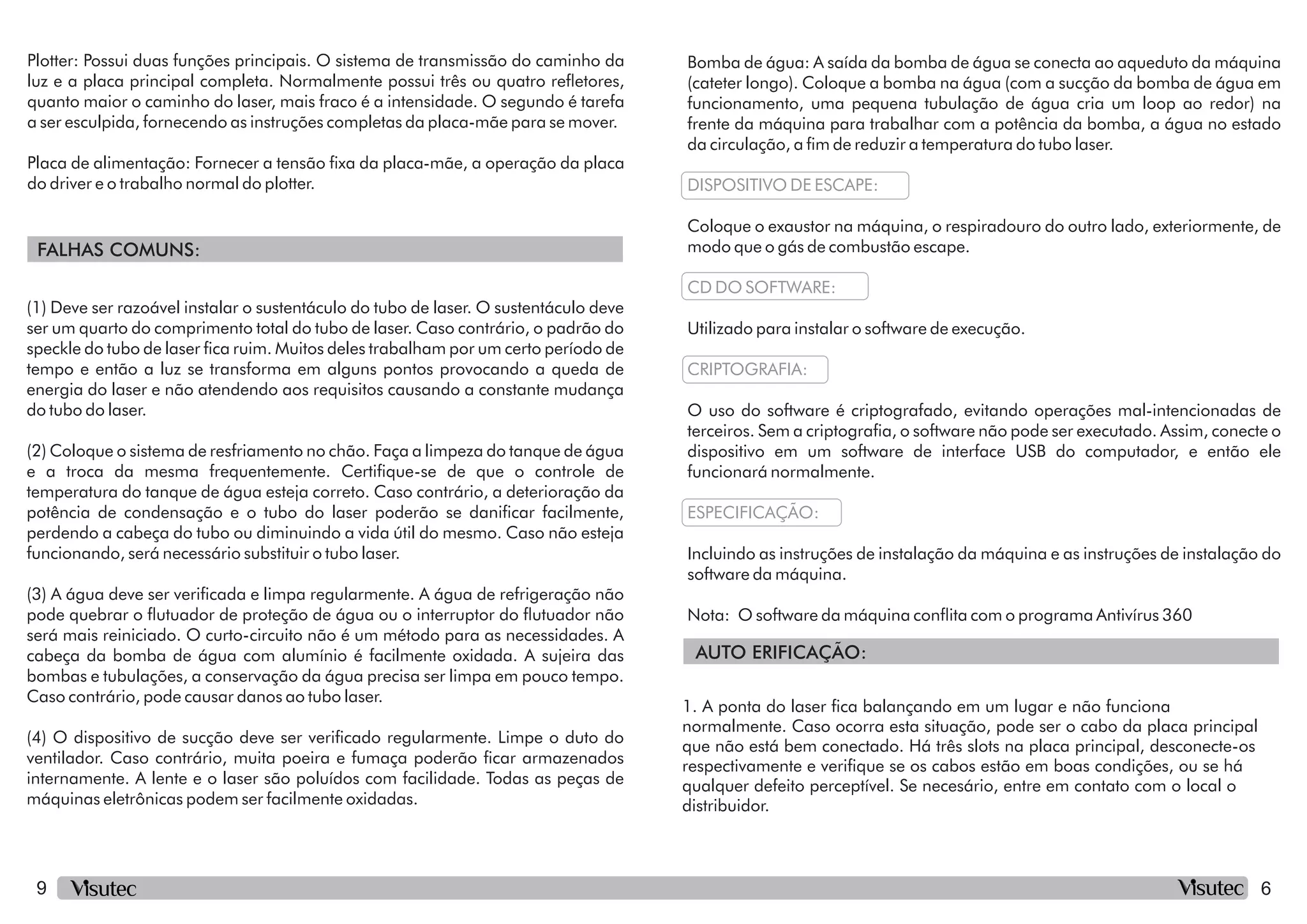 9
FALHAS COMUNS:
Placa de alimentação: Fornecer a tensão xa da placa-mãe, a operação da placa
do driver e o trabalho normal do plotter.
Plotter: Possui duas funções principais. O sistema de transmissão do caminho da
luz e a placa principal completa. Normalmente possui três ou quatro reetores,
quanto maior o caminho do laser, mais fraco é a intensidade. O segundo é tarefa
a ser esculpida, fornecendo as instruções completas da placa-mãe para se mover.
(3) A água deve ser vericada e limpa regularmente. A água de refrigeração não
pode quebrar o utuador de proteção de água ou o interruptor do utuador não
será mais reiniciado. O curto-circuito não é um método para as necessidades. A
cabeça da bomba de água com alumínio é facilmente oxidada. A sujeira das
bombas e tubulações, a conservação da água precisa ser limpa em pouco tempo.
Caso contrário, pode causar danos ao tubo laser.
(4) O dispositivo de sucção deve ser vericado regularmente. Limpe o duto do
ventilador. Caso contrário, muita poeira e fumaça poderão car armazenados
internamente. A lente e o laser são poluídos com facilidade. Todas as peças de
máquinas eletrônicas podem ser facilmente oxidadas.
(1) Deve ser razoável instalar o sustentáculo do tubo de laser. O sustentáculo deve
ser um quarto do comprimento total do tubo de laser. Caso contrário, o padrão do
speckle do tubo de laser ca ruim. Muitos deles trabalham por um certo período de
tempo e então a luz se transforma em alguns pontos provocando a queda de
energia do laser e não atendendo aos requisitos causando a constante mudança
do tubo do laser.
(2) Coloque o sistema de resfriamento no chão. Faça a limpeza do tanque de água
e a troca da mesma frequentemente. Certique-se de que o controle de
temperatura do tanque de água esteja correto. Caso contrário, a deterioração da
potência de condensação e o tubo do laser poderão se danicar facilmente,
perdendo a cabeça do tubo ou diminuindo a vida útil do mesmo. Caso não esteja
funcionando, será necessário substituir o tubo laser.
AUTO ERIFICAÇÃO:
Nota: O software da máquina conita com o programa Antivírus 360
ESPECIFICAÇÃO:
Incluindo as instruções de instalação da máquina e as instruções de instalação do
software da máquina.
Bomba de água: A saída da bomba de água se conecta ao aqueduto da máquina
(cateter longo). Coloque a bomba na água (com a sucção da bomba de água em
funcionamento, uma pequena tubulação de água cria um loop ao redor) na
frente da máquina para trabalhar com a potência da bomba, a água no estado
da circulação, a m de reduzir a temperatura do tubo laser.
DISPOSITIVO DE ESCAPE:
Coloque o exaustor na máquina, o respiradouro do outro lado, exteriormente, de
modo que o gás de combustão escape.
CD DO SOFTWARE:
O uso do software é criptografado, evitando operações mal-intencionadas de
terceiros. Sem a criptograa, o software não pode ser executado. Assim, conecte o
dispositivo em um software de interface USB do computador, e então ele
funcionará normalmente.
Utilizado para instalar o software de execução.
CRIPTOGRAFIA:
1. A ponta do laser ca balançando em um lugar e não funciona
normalmente. Caso ocorra esta situação, pode ser o cabo da placa principal
que não está bem conectado. Há três slots na placa principal, desconecte-os
respectivamente e verique se os cabos estão em boas condições, ou se há
qualquer defeito perceptível. Se necesário, entre em contato com o local o
distribuidor.
6
 