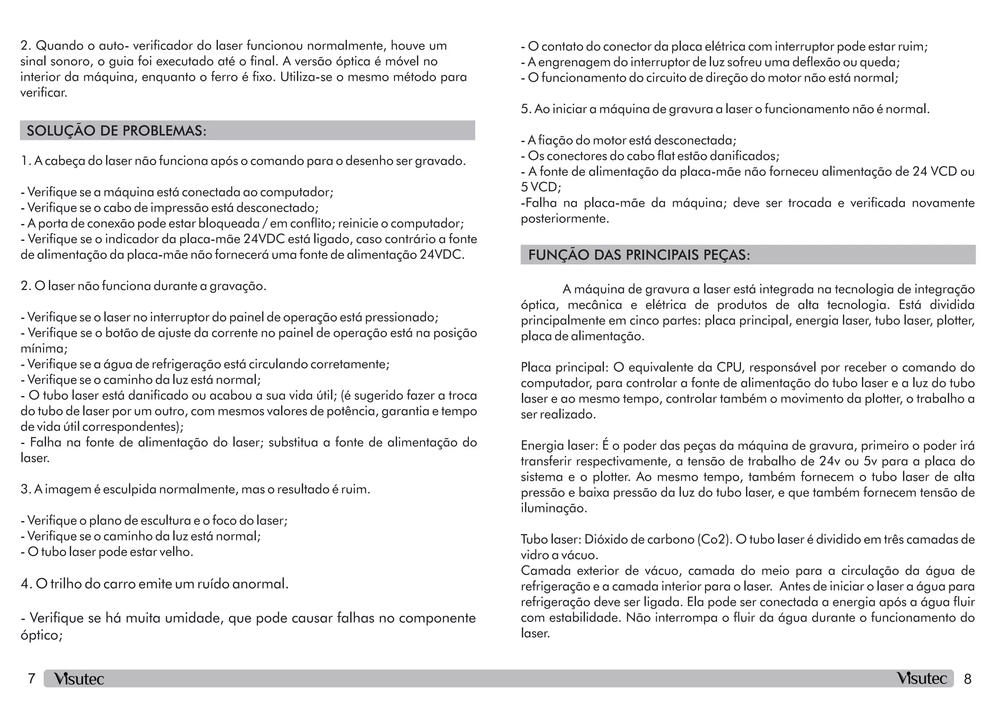 7 8
SOLUÇÃO DE PROBLEMAS:
FUNÇÃO DAS PRINCIPAIS PEÇAS:
2. Quando o auto- vericador do laser funcionou normalmente, houve um
sinal sonoro, o guia foi executado até o nal. A versão óptica é móvel no
interior da máquina, enquanto o ferro é xo. Utiliza-se o mesmo método para
vericar.
- Verique se o cabo de impressão está desconectado;
- Verique se a água de refrigeração está circulando corretamente;
- O tubo laser está danicado ou acabou a sua vida útil; (é sugerido fazer a troca
do tubo de laser por um outro, com mesmos valores de potência, garantia e tempo
de vida útil correspondentes);
1. A cabeça do laser não funciona após o comando para o desenho ser gravado.
- Verique se a máquina está conectada ao computador;
- Verique se o indicador da placa-mãe 24VDC está ligado, caso contrário a fonte
de alimentação da placa-mãe não fornecerá uma fonte de alimentação 24VDC.
- A porta de conexão pode estar bloqueada / em conito; reinicie o computador;
2. O laser não funciona durante a gravação.
- Verique se o laser no interruptor do painel de operação está pressionado;
- Verique se o botão de ajuste da corrente no painel de operação está na posição
mínima;
- Verique se o caminho da luz está normal;
- Falha na fonte de alimentação do laser; substitua a fonte de alimentação do
laser.
3. A imagem é esculpida normalmente, mas o resultado é ruim.
- Verique o plano de escultura e o foco do laser;
- Verique se o caminho da luz está normal;
- O tubo laser pode estar velho.
4. O trilho do carro emite um ruído anormal.
- Verique se há muita umidade, que pode causar falhas no componente
óptico;
- A fonte de alimentação da placa-mãe não forneceu alimentação de 24 VCD ou
5 VCD;
-Falha na placa-mãe da máquina; deve ser trocada e vericada novamente
posteriormente.
- O contato do conector da placa elétrica com interruptor pode estar ruim;
5. Ao iniciar a máquina de gravura a laser o funcionamento não é normal.
- A engrenagem do interruptor de luz sofreu uma deexão ou queda;
- O funcionamento do circuito de direção do motor não está normal;
- A ação do motor está desconectada;
- Os conectores do cabo at estão danicados;
A máquina de gravura a laser está integrada na tecnologia de integração
óptica, mecânica e elétrica de produtos de alta tecnologia. Está dividida
principalmente em cinco partes: placa principal, energia laser, tubo laser, plotter,
placa de alimentação.
Placa principal: O equivalente da CPU, responsável por receber o comando do
computador, para controlar a fonte de alimentação do tubo laser e a luz do tubo
laser e ao mesmo tempo, controlar também o movimento da plotter, o trabalho a
ser realizado.
Energia laser: É o poder das peças da máquina de gravura, primeiro o poder irá
transferir respectivamente, a tensão de trabalho de 24v ou 5v para a placa do
sistema e o plotter. Ao mesmo tempo, também fornecem o tubo laser de alta
pressão e baixa pressão da luz do tubo laser, e que também fornecem tensão de
iluminação.
Camada exterior de vácuo, camada do meio para a circulação da água de
refrigeração e a camada interior para o laser. Antes de iniciar o laser a água para
refrigeração deve ser ligada. Ela pode ser conectada a energia após a água uir
com estabilidade. Não interrompa o uir da água durante o funcionamento do
laser.
Tubo laser: Dióxido de carbono (Co2). O tubo laser é dividido em três camadas de
vidro a vácuo.
 