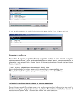 El tercer tipo de Browse presenta una lista de información permitiendo agregar, modificar o borrar los registros de la lista.
Búsquedas en los Browse
Existen listas de registros por pantalla (Browse) que permiten localizar en forma inmediata un registro
específico dentro de la lista. A través de un campo identificado con el texto 'Buscar:'. Para utilizarlos indique la
información y pulse la tecla [TAB] o el botón 'Buscar' . El sistema permite utilizar el símbolo asterisco (*) para
buscar, por ejemplo:
*Demo*, localizará todos los registro que contengan la palabra 'Demo'.
Demo*, localizará todos los registros que al principio tengan 'Demo' y después cualquier cosa.
*Demo, localizará todos los registros que al principio tengan cualquier cosa y al sinal 'Demo'.
Secciones en Listas de Registros (cambio de orden de los Browse)
Existen listas por pantalla (Browse) que poseen varias secciones para cambiar el orden en el que se presenta la
lista ó mostrar registros agrupados por un campo en particular. Para cambiarlo solo debe hacer click con el
mouse en el orden que Ud. desea. A estas secciones también se le llaman tabuladores.
 