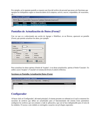 Por ejemplo, en la siguiente pantalla se muestra una lista del archivo de personal que posee seis Secciones que
agrupan los trabajadores según su situación dentro de la empresa, activos, nuevos, suspendidos, de vacaciones,
etc. :
Pantallas de Actualización de Datos (Form)?
Una vez que se a seleccionado una acción de Agregar o Modificar, en un Browse, aparecerá un pantalla
(Form), que permite actualizar los datos, por ejemplo:
Para actualizar los datos oprima el botón de 'Aceptar', si no desea actualizarlos, oprima el botón 'Cancelar'. En
ambos casos ('Aceptar' o 'Cancelar') el sistema devolverá el control al Browse.
Secciones en Pantallas Actualización Datos (Form)
Configurador
Al hacer click en 'Configurador', del menú principal, el sistema presenta un submenú en el cual se muestran las
secciones de archivos que deben ser actualizados para el funcionamiento del sistema Estos parámetros
configuran los archivos que son comunes a toda la aplicación y que son la base indispensable para el resto de
los módulos. El acceso a este módulo es restringido a usuarios con privilegios especiales:
 