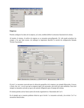 Empresa:
Permite configurar los datos de la empresa, así como, también definir la estructura funcional de la misma.
Al instalar el sistema, el archivo de empresa ya se encuentra preconfigurado, Ud. sólo puede actualizar los
campos a los que tiene acceso, sin embargo es importante describir la sección de configuración llamada
'Niveles Funcionales' :
El nivel 1 se encuentra reservado para la ubicación geográfica de la empresa, por ejemplo Maracaibo, Caracas
o Norte, Sur, etc., o en el caso que su empresa opere con sucursales, este nivel sirve para definirlas. Este nivel
siempre se encuentra activado ya que es de carácter obligatorio para el manejo del sistema.
El sistema permite activar hasta cuatro (4) niveles organizativos o funcionales del 2 al 5.
En el ejemplo que se muestra podemos observar que el nivele 1 se encuentra activado y los niveles 2 al 5 se
encuentran desactivados.
 