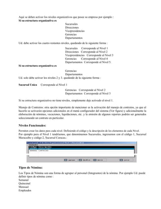 Aquí se deben activar los niveles organizativos que posee su empresa por ejemplo :
Si su estructura organizativa es
Sucursales
Direcciones
Vicepresidencias
Gerencias
Departamentos
Ud. debe activar los cuatro restantes niveles, quedando de la siguiente forma :
Sucursales Corresponde al Nivel 1
Direcciones Corresponde al Nivel 2
Vicepresidencias Corresponde al Nivel 3
Gerencias Corresponde al Nivel 4
Departamentos Corresponde al Nivel 5.
Si su estructura organizativa es
Gerencias
Departamentos
Ud. solo debe activar los niveles 2 y 3. quedando de la siguiente forma :
Sucursal Unica Corresponde al Nivel 1
Gerencias Corresponde al Nivel 2
Departamentos Corresponde al Nivel 3
Si su estructura organizativa no tiene niveles, simplemente deje activado el nivel 1.
Manejo de Contratos: otra opción importante de mencionar es la activación del manejo de contratos, ya que al
hacerlo se activarán opciones adicionales en el menú configurador del sistema (Ver figura) y adicionalmente la
elaboración de nóminas, vacaciones, liquidaciones, etc. y la emisión de algunos reportes podrán ser generados
seleccionando un contrato en particular.
Niveles Funcionales:
Permiten crear los datos para cada nivel. Definiendo el código y la descripción de los elementos de cada Nivel.
Por ejemplo para el Nivel 1 tendríamos, que denominamos Sucursales, ingresamos con el código 1, Sucursal
Maracaibo y código 2, Sucursal Caracas.:
Tipos de Nómina:
Los Tipos de Nómina son una forma de agrupar al personal (Integrantes) de la nómina. Por ejemplo Ud. puede
definir tipos de nómina como :
Semanal
Quincenal
Mensual
Empleados
 