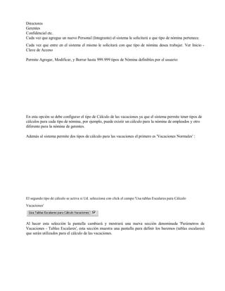 Directores
Gerentes
Confidencial etc.
Cada vez que agregue un nuevo Personal (Integrante) el sistema le solicitará a que tipo de nómina pertenece.
Cada vez que entre en el sistema el mismo le solicitará con que tipo de nómina desea trabajar. Ver Inicio -
Clave de Acceso
Permite Agregar, Modificar, y Borrar hasta 999.999 tipos de Nómina definibles por el usuario:
En esta opción se debe configurar el tipo de Cálculo de las vacaciones ya que el sistema permite tener tipos de
cálculos para cada tipo de nómina, por ejemplo, puede existir un cálculo para la nómina de empleados y otro
diferente para la nómina de gerentes.
Además al sistema permite dos tipos de cálculo para las vacaciones el primero es 'Vacaciones Normales' :
El segundo tipo de cálculo se activa si Ud. selecciona con click el campo 'Usa tablas Escalares para Cálculo
Vacaciones'
Al hacer esta selección la pantalla cambiará y mostrará una nueva sección denominada 'Parámetros de
Vacaciones - Tablas Escalares', esta sección muestra una pantalla para definir los baremos (tablas escalares)
que serán utilizados para el cálculo de las vacaciones.
 