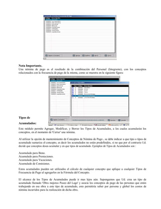Nota Importante.
Una nómina de pago es el resultado de la combinación del Personal (Integrante), con los conceptos
relacionados con la frecuencia de pago de la misma, como se muestra en la siguiente figura:
Tipos de
Acumulados:
Este módulo permite Agregar, Modificar, y Borrar los Tipos de Acumulados, a los cuales acumularán los
conceptos, en el momento de 'Cerrar' una nómina.
Al utilizar la opción de mantenimiento de Conceptos de Nómina de Pago , se debe indicar a que tipo o tipos de
acumulado sumariza el concepto, es decir los acumulados no están predefinidos, si no que por el contrario Ud.
decide que conceptos desea acumular y en que tipos de acumulado. Ejemplos de Tipos de Acumulados son :
Acumulado para Bono.
Acumulado para Prestaciones.
Acumulado para Vacaciones.
Acumulado de Comisiones.
Estos acumulados pueden ser utilizados el cálculo de cualquier concepto que aplique a cualquier Tipos de
Frecuencia de Pago al agregarlos en la Fórmula del Concepto.
El alcance de los Tipos de Acumulados puede ir mas lejos aún. Supongamos que Ud. crea un tipo de
acumulado llamado 'Obra mejoras Paseo del Lago' y asocia los conceptos de pago de las personas que están
trabajando en esa obra a este tipo de acumulado, esto permitiría saber por persona y global los costos de
nómina incurridos para la realización de dicha obra.
 