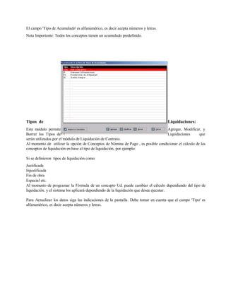 El campo 'Tipo de Acumulado' es alfanumérico, es decir acepta números y letras.
Nota Importante: Todos los conceptos tienen un acumulado predefinido.
Tipos de Liquidaciones:
Este módulo permite Agregar, Modificar, y
Borrar los Tipos de Liquidaciones que
serán utilizados por el módulo de Liquidación de Contrato.
Al momento de utilizar la opción de Conceptos de Nómina de Pago , es posible condicionar el cálculo de los
conceptos de liquidación en base al tipo de liquidación, por ejemplo:
Si se definieron tipos de liquidación como:
Justificada
Injustificada
Fin de obra
Especial etc.
Al momento de programar la Fórmula de un concepto Ud. puede cambiar el cálculo dependiendo del tipo de
liquidación. y el sistema los aplicará dependiendo de la liquidación que desea ejecutar.
Para Actualizar los datos siga las indicaciones de la pantalla. Debe tomar en cuenta que el campo 'Tipo' es
alfanumérico, es decir acepta números y letras.
 
