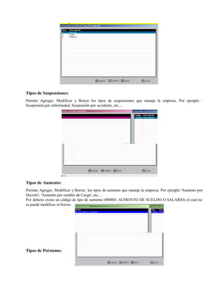 Tipos de Suspensiones:
Permite Agregar, Modificar y Borrar los tipos de suspensiones que maneja la empresa. Por ejemplo :
Suspensión por enfermedad, Suspensión por accidente, etc....
Tipos de Aumento:
Permite Agregar, Modificar y Borrar, los tipos de aumento que maneja la empresa. Por ejemplo 'Aumento por
Decreto', 'Aumento por cambio de Cargo', etc....
Por defecto existe un código de tipo de aumento (000001 AUMENTO DE SUELDO O SALARIO) el cual no
se puede modificar ni borrar.
Tipos de Préstamo:
 