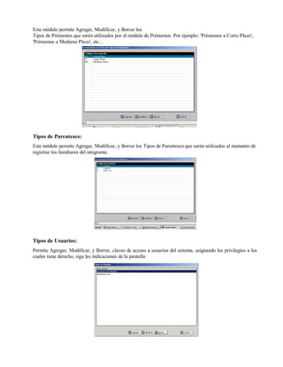 Este módulo permite Agregar, Modificar, y Borrar los
Tipos de Préstamos que serán utilizados por el módulo de Préstamos. Por ejemplo: 'Préstamos a Corto Plazo',
'Préstamos a Mediano Plazo', etc...
Tipos de Parentesco:
Este módulo permite Agregar, Modificar, y Borrar los Tipos de Parentesco que serán utilizados al momento de
registrar los familiares del integrante.
Tipos de Usuarios:
Permite Agregar, Modificar, y Borrar, claves de acceso a usuarios del sistema, asignando los privilegios a los
cuales tiene derecho, siga las indicaciones de la pantalla:
 