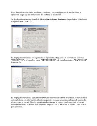 Haga doble click sobre dicho instalador y comience a ejecutar el proceso de instalación de la
aplicación, luego siga las instrucciones del asistente de instalación.
Se desplegará una ventana dándole la Bienvenida al sistema de nómina, haga click en el botón con
la leyenda "SIGUIENTE".
Se desplegará una ventana con algunas notas importantes. Haga click en el botón con la leyenda
"SIGUIENTE" o si lo prefiere puede "RETROCEDER" a la pantalla anterior o "CANCELAR"
la instalación.
Se desplegará una ventana con el nombre Obtener información sobre la inscripción. Generalmente el
sistema lo toma esta información del sistema operativo o puede ser suministrado por el usuario. En
el campo con la leyenda Nombre introduzca el nombre de su equipo; en el campo con la leyenda
Empresa introduzca el nombre de la empresa. Haga click en el botón con la leyenda "SIGUIENTE"
para continuar.
 