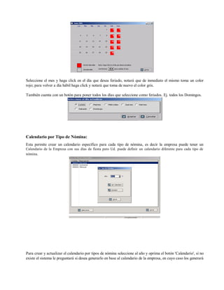 Seleccione el mes y haga click en el día que desea feriado, notará que de inmediato el mismo toma un color
rojo; para volver a día hábil haga click y notará que toma de nuevo el color gris.
También cuenta con un botón para poner todos los días que seleccione como feriados. Ej. todos los Domingos.
Calendario por Tipo de Nómina:
Esta permite crear un calendario específico para cada tipo de nómina, es decir la empresa puede tener un
Calendario de la Empresa con sus días de fiesta pero Ud. puede definir un calendario diferente para cada tipo de
nómina.
Para crear y actualizar el calendario por tipos de nómina seleccione al año y oprima el botón 'Calendario', si no
existe el sistema le preguntará si desea generarlo en base al calendario de la empresa, en cuyo caso los generará
 