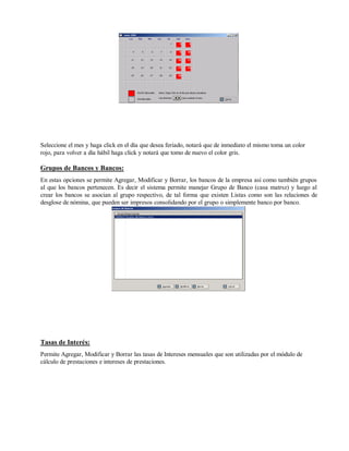 Seleccione el mes y haga click en el día que desea feriado, notará que de inmediato el mismo toma un color
rojo, para volver a día hábil haga click y notará que tomo de nuevo el color gris.
Grupos de Bancos y Bancos:
En estas opciones se permite Agregar, Modificar y Borrar, los bancos de la empresa así como también grupos
al que los bancos pertenecen. Es decir el sistema permite manejar Grupo de Banco (casa matrsz) y luego al
crear los bancos se asocian al grupo respectivo, de tal forma que existen Listas como son las relaciones de
desglose de nómina, que pueden ser impresos consolidando por el grupo o simplemente banco por banco.
Tasas de Interés:
Permite Agregar, Modificar y Borrar las tasas de Intereses mensuales que son utilizadas por el módulo de
cálculo de prestaciones e intereses de prestaciones.
 