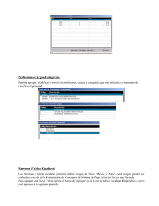 Profesiones-Cargos-Categorías:
Permite agregar, modificar y borrar las profesiones, cargos y categorías que son utilizadas al momento de
clasificar el personal.
Baremos (Tablas Escalares)
Los Baremos o tablas escalares permiten definir rangos de 'Días', 'Meses' y 'Años', estos rangos pueden ser
evaluados a través de la Formulación de Conceptos de Nómina de Pago .al incluir los en una Fórmula.
Para agregar una nueva Tabla oprima el botón de 'Agregar' en la 'Lista de tablas Escalares Disponibles', con lo
cual aparecerá la siguiente pantalla:
 