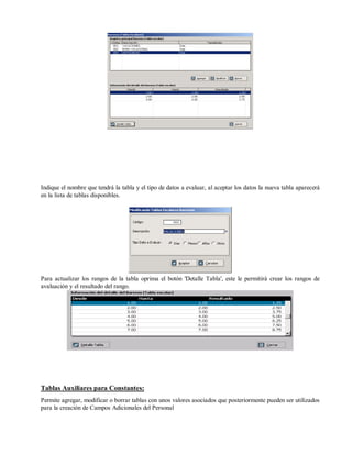 Indique el nombre que tendrá la tabla y el tipo de datos a evaluar, al aceptar los datos la nueva tabla aparecerá
en la lista de tablas disponibles.
Para actualizar los rangos de la tabla oprima el botón 'Detalle Tabla', este le permitirá crear los rangos de
avaluación y el resultado del rango.
Tablas Auxiliares para Constantes:
Permite agregar, modificar o borrar tablas con unos valores asociados que posteriormente pueden ser utilizados
para la creación de Campos Adicionales del Personal
 