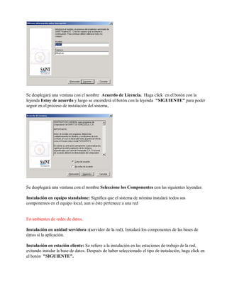 Se desplegará una ventana con el nombre Acuerdo de Licencia. Haga click en el botón con la
leyenda Estoy de acuerdo y luego se encenderá el botón con la leyenda "SIGUIENTE" para poder
seguir en el proceso de instalación del sistema,
Se desplegará una ventana con el nombre Seleccione los Componentes con las siguientes leyendas:
Instalación en equipo standalone: Significa que el sistema de nómina instalará todos sus
componentes en el equipo local, aun si éste pertenece a una red
En ambientes de redes de datos.
Instalación en unidad servidora :(servidor de la red), Instalará los componentes de las bases de
datos si la aplicación.
Instalación en estación cliente: Se refiere a la instalación en las estaciones de trabajo de la red,
evitando instalar la base de datos. Después de haber seleccionado el tipo de instalación, haga click en
el botón "SIGUIENTE".
 