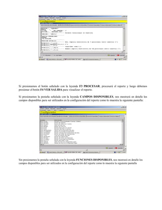 Si presionamos el botón señalado con la leyenda F3 PROCESAR, procesará el reporte y luego debemos
presionar el botón F4 VER SALIDA para visualizar el reporte.
Si presionamos la pestaña señalada con la leyenda CAMPOS DISPONIBLES, nos mostrará en detalle los
campos disponibles para ser utilizados en la configuración del reporte como lo muestra la siguiente pantalla:
Sin presionamos la pestaña señalada con la leyenda FUNCIONES DISPONIBLES, nos mostrará en detalle los
campos disponibles para ser utilizados en la configuración del reporte como lo muestra la siguiente pantalla
 