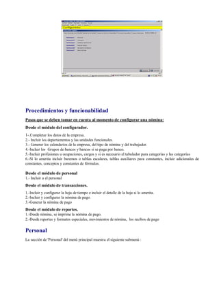 Procedimientos y funcionabilidad
Pasos que se deben tomar en cuenta al momento de configurar una nómina:
Desde el módulo del configurador.
1-.Completar los datos de la empresa.
2.- Incluir los departamentos y las unidades funcionales.
3.- Generar los calendarios de la empresa, del tipo de nómina y del trabajador.
4.-Incluir los Grupos de bancos y bancos si se paga por banco.
5.-Incluir profesiones u ocupaciones, cargos y si es necesario el tabulador para categorías y las categorías
6.-Si lo amerita incluir baremos o tablas escalares, tablas auxiliares para constantes, incluir adicionales de
constantes, conceptos y constantes de fórmulas.
Desde el módulo de personal
1.- Incluir a el personal
Desde el módulo de transacciones.
1.-Incluir y configurar la hoja de tiempo e incluir el detalle de la hoja si lo amerita.
2.-Incluir y configurar la nómina de pago.
3.-Generar la nómina de pago
Desde el módulo de reportes.
1.-Desde nómina, se imprime la nómina de pago.
2.-Desde reportes y formatos especiales, movimientos de nómina, los recibos de pago
Personal
La sección de 'Personal' del menú principal muestra el siguiente submenú :
 