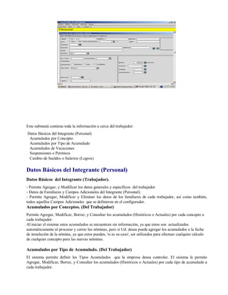 Este submenú contiene toda la información a cerca del trabajador:
Datos Básicos del Integrante (Personal)
Acumulados por Concepto
Acumulados por Tipo de Acumulado
Acumulados de Vacaciones
Suspensiones o Permisos
Cambio de Sueldos o Salarios (Logros)
Datos Básicos del Integrante (Personal)
Datos Básicos del Integrante (Trabajador).
- Permite Agregar, y Modificar los datos generales y específicos del trabajador.
- Datos de Familiares y Campos Adicionales del Integrante (Personal).
- Permite Agregar, Modificar y Eliminar los datos de los familiares de cada trabajador, así como también,
todos aquellos Campos Adicionales que se definieron en el configurador.
Acumulados por Conceptos. (Del Trabajador)
Permite Agregar, Modificar, Borrar, y Consultar los acumulados (Históricos o Actuales) por cada concepto a
cada trabajador.
Al iniciar el sistema estos acumulados se encuentran sin información, ya que estos son actualizados
automáticamente al procesar y cerrar las nóminas, pero si Ud. desea puede agregar los acumulados a la fecha
de instalación de la nómina, ya que estos pueden, 'si es su caso', ser utilizados para efectuar cualquier cálculo
de cualquier concepto para las nuevas nóminas.
Acumulados por Tipo de Acumulado. (Del Trabajador)
El sistema permite definir los Tipos Acumulados que la empresa desea controlar. El sistema le permite
Agregar, Modificar, Borrar, y Consultar los acumulados (Históricos o Actuales) por cada tipo de acumulado a
cada trabajador.
 