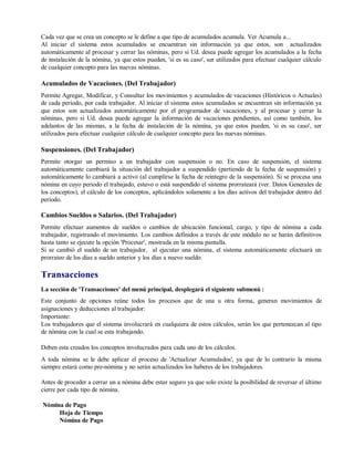 Cada vez que se crea un concepto se le define a que tipo de acumulados acumula. Ver Acumula a...
Al iniciar el sistema estos acumulados se encuentran sin información ya que estos, son actualizados
automáticamente al procesar y cerrar las nóminas, pero si Ud. desea puede agregar los acumulados a la fecha
de instalación de la nómina, ya que estos pueden, 'si es su caso', ser utilizados para efectuar cualquier cálculo
de cualquier concepto para las nuevas nóminas.
Acumulados de Vacaciones. (Del Trabajador)
Permite Agregar, Modificar, y Consultar los movimientos y acumulados de vacaciones (Históricos o Actuales)
de cada periodo, por cada trabajador. Al iniciar el sistema estos acumulados se encuentran sin información ya
que estos son actualizados automáticamente por el programador de vacaciones, y al procesar y cerrar la
nóminas, pero si Ud. desea puede agregar la información de vacaciones pendientes, así como también, los
adelantos de las mismas, a la fecha de instalación de la nómina, ya que estos pueden, 'si es su caso', ser
utilizados para efectuar cualquier cálculo de cualquier concepto para las nuevas nóminas.
Suspensiones. (Del Trabajador)
Permite otorgar un permiso a un trabajador con suspensión o no. En caso de suspensión, el sistema
automáticamente cambiará la situación del trabajador a suspendido (partiendo de la fecha de suspensión) y
automáticamente lo cambiará a activo (al cumplirse la fecha de reintegro de la suspensión). Si se procesa una
nómina en cuyo periodo el trabajado, estuvo o está suspendido el sistema prorrateará (ver. Datos Generales de
los conceptos), el cálculo de los conceptos, aplicándolos solamente a los días activos del trabajador dentro del
periodo.
Cambios Sueldos o Salarios. (Del Trabajador)
Permite efectuar aumentos de sueldos o cambios de ubicación funcional, cargo, y tipo de nómina a cada
trabajador, registrando el movimiento. Los cambios definidos a través de este módulo no se harán definitivos
hasta tanto se ejecute la opción 'Procesar', mostrada en la misma pantalla.
Si se cambió el sueldo de un trabajador, al ejecutar una nómina, el sistema automáticamente efectuará un
prorrateo de los días a sueldo anterior y los días a nuevo sueldo.
Transacciones
La sección de 'Transacciones' del menú principal, desplegará el siguiente submenú :
Este conjunto de opciones reúne todos los procesos que de una u otra forma, generan movimientos de
asignaciones y deducciones al trabajador:
Importante:
Los trabajadores que el sistema involucrará en cualquiera de estos cálculos, serán los que pertenezcan al tipo
de nómina con la cual se esta trabajando.
Deben esta creados los conceptos involucrados para cada uno de los cálculos.
A toda nómina se le debe aplicar el proceso de 'Actualizar Acumulados', ya que de lo contrario la misma
siempre estará como pre-nómina y no serán actualizados los haberes de los trabajadores.
Antes de proceder a cerrar un a nómina debe estar seguro ya que solo existe la posibilidad de reversar el último
cierre por cada tipo de nómina.
Nómina de Pago
Hoja de Tiempo
Nómina de Pago
 