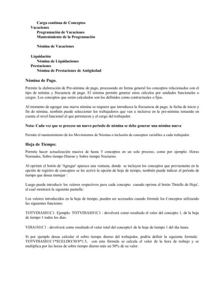 Carga continua de Conceptos
Vacaciones
Programación de Vacaciones
Mantenimiento de la Programación
Nómina de Vacaciones
Liquidación
Nómina de Liquidaciones
Prestaciones
Nómina de Prestaciones de Antigüedad
Nómina de Pago.
Permite la elaboración de Pre-nómina de pago, procesando en forma general los conceptos relacionados con el
tipo de nómina y frecuencia de pago. El sistema permite generar estos cálculos por unidades funcionales o
cargos. Los conceptos que serán calculados son los definidos como contractuales o fijos.
Al momento de agregar una nueva nómina se requiere que introduzca la frecuencia de pago, la fecha de inicio y
fin de nómina, también puede seleccionar los trabajadores que van a incluirse en la pre-nómina tomando en
cuenta el nivel funcional al que pertenecen y el cargo del trabajador.
Nota: Cada vez que se procese un nuevo periodo de nómina se debe generar una nómina nueva
Permite el mantenimiento de los Movimientos de Nómina o inclusión de conceptos variables a cada trabajador.
Hoja de Tiempo:
Permite hacer actualización masiva de hasta 5 conceptos en un solo proceso, como por ejemplo: Horas
Normales, Sobre tiempo Diurno y Sobre tiempo Nocturno.
Al oprimir el botón de 'Agregar' aparece una ventana, donde se incluyen los conceptos que previamente en la
opción de registro de conceptos se les activó la opción de hoja de tiempo, también puede indicar el período de
tiempo que desea manejar :
Luego puede introducir los valores respectivos para cada concepto cuando oprima el botón 'Detalle de Hoja',
el cual mostrará la siguiente pantalla:
Los valores introducidos en la hoja de tiempo, pueden ser accesados cuando formule los Conceptos utilizando
las siguientes funciones:
TOTVDIASH1C1. Ejemplo: TOTVDIASH1C1 : devolverá como resultado el valor del concepto 1, de la hoja
de tiempo 1 todos los dias.
VDIA1H1C1 : devolverá como resultado el valor total del concepto1 de la hoja de tiempo 1 del dia lunes.
Si por ejemplo desea calcular el sobre tiempo diurno del trabajador, podría definir la siguiente formula:
TOTVDIASH1C1*SUELDO/30/8*1.5, con esta fórmula se calcula el valor de la hora de trabajo y se
multiplica por las horas de sobre tiempo diurno más un 50% de su valor.
 