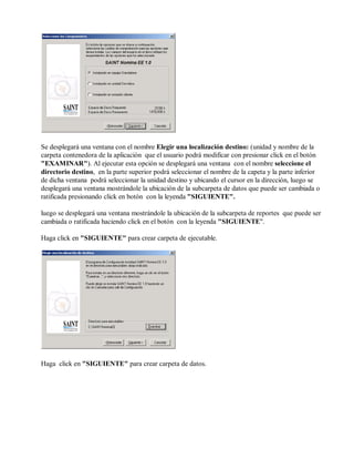 Se desplegará una ventana con el nombre Elegir una localización destino: (unidad y nombre de la
carpeta contenedora de la aplicación que el usuario podrá modificar con presionar click en el botón
"EXAMINAR"). Al ejecutar esta opción se desplegará una ventana con el nombre seleccione el
directorio destino, en la parte superior podrá seleccionar el nombre de la capeta y la parte inferior
de dicha ventana podrá seleccionar la unidad destino y ubicando el cursor en la dirección, luego se
desplegará una ventana mostrándole la ubicación de la subcarpeta de datos que puede ser cambiada o
ratificada presionando click en botón con la leyenda "SIGUIENTE".
luego se desplegará una ventana mostrándole la ubicación de la subcarpeta de reportes que puede ser
cambiada o ratificada haciendo click en el botón con la leyenda "SIGUIENTE".
Haga click en "SIGUIENTE" para crear carpeta de ejecutable.
Haga click en "SIGUIENTE" para crear carpeta de datos.
 