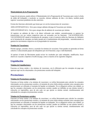 Mantenimiento de la Programación
Luego de este proceso, puede utilizar el Mantenimiento de la Programación de Vacaciones para variar la fecha
de salida del trabajador y recalcular su vacación, efectuar adelantos de días o de dinero, también puede
registrar vacaciones pendientes de años anteriores.
Existen dos funciones adicionales que tienen que ver con las transacciones de vacaciones :
ADELANTOPAGOVAC() : Sirve para otorgar adelanto del pago de Vacaciones por nómina.
ADELANTODIASVAC() : Sirve para otorgar días de adelanto de vacaciones por nómina
Al registrar un adelanto de días o de dinero utilizando este módulo, automáticamente se generan las
transacciones con sus valores respectivos para ser accesados con las funciones VACACIONES('AD'),
VACACIONES('AP') desde la formulación de conceptos; si por el contrario utiliza las funciones de Adelantos
en la formulación de conceptos sin haber pasado por el mantenimiento del programador, automáticamente se
generan los movimientos respectivos en el programador de vacaciones.
Nomina de Vacaciones:
Permite agregar, consultar, borrar y acumular las nóminas de vacaciones. Estas pueden ser generadas en forma
colectiva o seleccionando grupos de trabajadores por nivel funcional, cargo o individualmente.
Al oprimir el botón de Movimiento puede revisar los resultados por cada trabajador, modificarlos, hacer
efectiva la vacación e imprimir el recibo de pago, como se muestra en las siguientes imágenes:
Liquidación
Nómina de Liquidaciones:
Funciona en forma similar a las nóminas de vacaciones, con la diferencia que los conceptos de pago que
aparecen aquí son los relacionados a las prestaciones sociales del trabajador.
Prestaciones
Nómina de Prestaciones sociales:
Funciona en forma similar a las nóminas de vacaciones y se utiliza básicamente para calcular los conceptos
relacionados con las prestaciones sociales y al momento de cerrar dicha nómina acumular estos conceptos para
posteriormente ser utilizados al momento de liquidar un trabajador. No es obligatorio utilizar este módulo, ya
que los conceptos relacionados con las prestaciones sociales, pueden ser definidos en una nómina normal y
colocarlos no imprimibles, para de esta cada vez que ejecute su nómina normal, simultáneamente está
calculando los conceptos de prestaciones sociales.
Nómina de Prestaciones sociales:
Funciona en forma similar a las nóminas de vacaciones y se utiliza básicamente para calcular los conceptos
relacionados con las prestaciones sociales y al momento de cerrar dicha nómina acumular estos conceptos para
posteriormente ser utilizados al momento de liquidar un trabajador. No es obligatorio utilizar este módulo, ya
que los conceptos relacionados con las prestaciones sociales, pueden ser definidos en una nómina normal y
colocarlos no imprimibles, para de esta cada vez que ejecute su nómina normal, simultáneamente está
calculando los conceptos de prestaciones sociales.
 