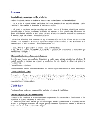 Procesos
Simulación de Aumento de Sueldos y Salarios:
Esta opción permite calcular un aumento de sueldo a todos los trabajadores con dos modalidades:
1) Si no activa la generación del movimiento en logros, simplemente se hacen los cálculos y puede
visualizarlos por el Reporte de Simulación de Aumento de Sueldos.
2) Al activar la opción de generar movimiento en logros y colocar la fecha de aplicación del aumento,
automáticamente el sistema, cuando vaya a elaborar una nómina y la fecha de aplicación del aumento esté
dentro del período de la nómina de pago, tomará en cuenta el nuevo sueldo y si es necesario hará un prorrateo
de los días a pagar con aumento y sin aumento de sueldo.
Dentro de los parámetros para la simulación, hay un recuadro para colocar una fórmula para el cálculo del
aumento. En el Ejemplo: Si el sueldo de la persona es mayor de 500000 aplica un 20% de aumento, de lo
contrario aplica un 30% de aumento. Otros ejemplos pueden ser :
1) SUELDO*1.15 -> aplica un 15% de aumento a todos los trabajadores.
2) SI(CODCATEGORIA='2',SUELDO*1.30,SUELDO) -> aplica un 30% de aumento a los trabajadores que
pertenezcan a la categoría 2.
Eliminar Simulación de Aumento de Sueldos :
Se utiliza para eliminar una simulación de aumento de sueldo y para esto es necesario tener el número de
control generado al momento de procesar la simulación. En este ejemplo, el número de control es
730136037682.
Pase de Nóminas a Histórico:
Permite transferir la nóminas acumuladas a histórico, para mantener vigente los acumulados de nómina por conceptos
Generar Archivos Texto:
Esta opción se utiliza para generar archivos de texto (planos) con estructuras definidas por el usuario, que
sirven para extraer información de las bases de datos de Saint Nómina Windows la cual puede ser utilizada
para crear por ejemplo un archivo con la nómina de pago para ser enviada a los bancos y estos a su vez
procesen el pago a los trabajadores.
Consolidar
Permite configurar parámetros para consolidar la nómina a el sistema de contabilidad.
Parámetros Generales de Contabilización
.- Indique la ruta o dirección en la que se encuentran los programas de Contabilidad, así como también la ruta
o dirección de los datos del sistema de contabilidad.
.- También indique la cuenta contable que será utilizada para enviar la contabilización de los cheques, en caso
de que Ud. posea pagos de nómina con cheques, ya que al momento de elaborar la nómina se desconoce la
cuenta bancaria a la cual van a afectar los cheques.
 