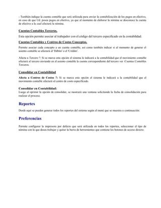 - También indique la cuenta contable que será utilizada para enviar la contabilización de los pagos en efectivo,
en caso de que Ud. posea pagos en efectivo, ya que al momento de elaborar la nómina se desconoce la cuenta
de efectivo a la cual afectará la nómina.
Cuentas Contables Terceros.
Esta opción permite asociar al trabajador con el código del tercero especificado en la contabilidad.
Cuentas Contables y Centros de Costos Conceptos.
Permite asociar cada concepto a un cuenta contable, así como también indicar si al momento de generar el
asiento contable se afectará el 'Débito' o el 'Crédito'.
Afecta a Tercero ?: Si se marca esta opción el sistema le indicará a la contabilidad que el movimiento contable
afectará al tercero enviando en el asiento contable la cuenta correspondiente del tercero ver :Cuentas Contables
Terceros.
Consolidar en Contabilidad
Afecta a Centros de Costos ?: Si se marca esta opción el sistema le indicará a la contabilidad que el
movimiento contable afectará al centro de costo especificado.
Consolidar en Contabilidad:
Luego al oprimir la opción de consolidar, se mostrará una ventana solicitando la fecha de consolidación para
realizar el proceso.
Reportes
Desde aquí se pueden generar todos los reportes del sistema según el menú que se muestra a continuación:
Preferencias
Permite configurar la impresora por defecto que será utilizada en todos los reportes, seleccionar el tipo de
nómina con la que desea trabajar y quitar la barra de herramientas que contiene los botones de acceso directo.
 