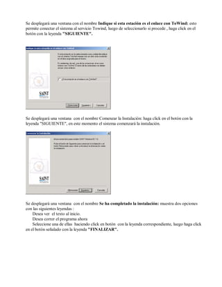 Se desplegará una ventana con el nombre Indique si esta estación es el enlace con ToWind: esto
permite conectar el sistema al servicio Towind, luego de seleccionarlo si procede , haga click en el
botón con la leyenda "SIGUIENTE".
Se desplegará una ventana con el nombre Comenzar la Instalación: haga click en el botón con la
leyenda "SIGUIENTE", en este momento el sistema comenzará la instalación.
Se desplegará una ventana con el nombre Se ha completado la instalación: muestra dos opciones
con las siguientes leyendas :
Desea ver el texto al inicio.
Desea correr el programa ahora
Seleccione una de ellas haciendo click en botón con la leyenda correspondiente, luego haga click
en el botón señalado con la leyenda "FINALIZAR".
 